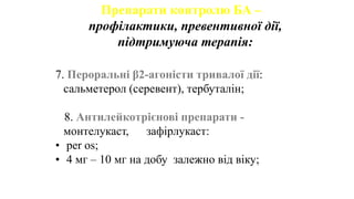 Препарати контролю БА –
профілактики, превентивної дії,
підтримуюча терапія:
7. Пероральні β2-агоністи тривалої дії:
сальметерол (серевент), тербуталін;
8. Антилейкотрієнові препарати -
монтелукаст, зафірлукаст:
• per os;
• 4 мг – 10 мг на добу залежно від віку;
 