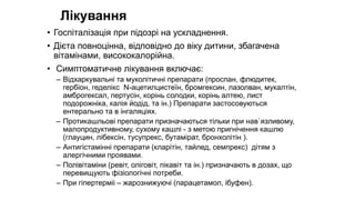 Лікування
• Госпіталізація при підозрі на ускладнення.
• Дієта повноцінна, відповідно до віку дитини, збагачена
вітамінами, висококалорійна.
• Симптоматичне лікування включає:
– Відхаркувальні та муколітичні препарати (проспан, флюдитек,
гербіон, геделікс N-ацетилцистеїн, бромгексин, лазолван, мукалтін,
амброгексал, пертусін, корінь солодки, корінь алтею, лист
подорожніка, калія йодід, та ін.) Препарати застосовуються
ентерально та в інгаляціях.
– Протикашльові препарати призначаються тільки при нав`язливому,
малопродуктивному, сухому кашлі - з метою пригнічення кашлю
(глауцин, лібексін, тусупрекс, бутамірат, бронхолітін ).
– Антигістамінні препарати (кларітін, тайлед, семпрекс) дітям з
алергічними проявами.
– Полівітаміни (ревіт, оліговіт, пікавіт та ін.) призначають в дозах, що
перевищують фізіологічні потреби.
– При гіпертерміі – жарознижуючі (парацетамол, ібуфен).
 