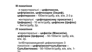 ІІІ покоління
 парентеральні – цефотаксим,
цефтріаксон, цефтазидим (Зацеф),
цефоперазон - 100мг/кг/добу, в/в, в/м, 2-3 р.
ентеральні –цефподоксиму проксетил (
Цефодокс) - 10 мг/кг/добу, цефіксим (Цефікс)
- 8мг/кг/добу, 2р.
ІY покоління
парентеральні – цефепім (Максипім),
цефпіром (Цефром) - 50-100мг/кг /добу, в/в,
в/м, 2р.
Інгібіторозахищений цефалоспорин 3
покоління – цефтріаксон+сульбактам –
Сульбактомакс - 50-100мг/кг/добу, в/в, в/м, 1-
 
