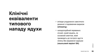 Клінічні
еквіваленти
типового
нападу ядухи
• епізоди утрудненого свистячого
дихання з подовженим видихом
(wheezing);
• нападоподібний переважно
нічний, сухий кашель, як
основний симптом, який
призводить до гострого здуття
легень без вираженої задишки
(кашльовий варіант БА).
4/18/2023
Sample Footer Text 89
 