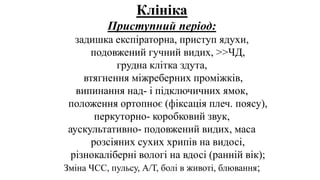 Клініка
Приступний період:
задишка експіраторна, приступ ядухи,
подовжений гучний видих, >>ЧД,
грудна клітка здута,
втягнення міжреберних проміжків,
випинання над- і підключичних ямок,
положення ортопноє (фіксація плеч. поясу),
перкуторно- коробковий звук,
аускультативно- подовжений видих, маса
розсіяних сухих хрипів на видосі,
різнокаліберні вологі на вдосі (ранній вік);
Зміна ЧСС, пульсу, А/Т, болі в животі, блювання;
 