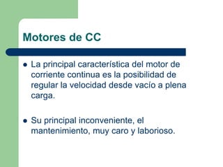 Motores de CC
 La principal característica del motor de
corriente continua es la posibilidad de
regular la velocidad desde vacío a plena
carga.
 Su principal inconveniente, el
mantenimiento, muy caro y laborioso.
 