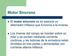 Motor Síncrono
 El motor síncrono es en esencia un
alternador trifásico que funciona a la inversa.
 Los imanes del campo se montan sobre un
rotor y se excitan mediante corriente
continua, y las bobinas de la armadura están
divididas en tres partes y alimentadas con
corriente alterna trifásica.
 