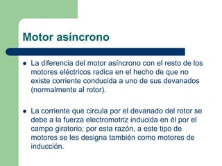 Motor asíncrono
 La diferencia del motor asíncrono con el resto de los
motores eléctricos radica en el hecho de que no
existe corriente conducida a uno de sus devanados
(normalmente al rotor).
 La corriente que circula por el devanado del rotor se
debe a la fuerza electromotriz inducida en él por el
campo giratorio; por esta razón, a este tipo de
motores se les designa también como motores de
inducción.
 