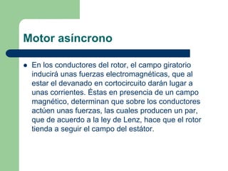 Motor asíncrono
 En los conductores del rotor, el campo giratorio
inducirá unas fuerzas electromagnéticas, que al
estar el devanado en cortocircuito darán lugar a
unas corrientes. Éstas en presencia de un campo
magnético, determinan que sobre los conductores
actúen unas fuerzas, las cuales producen un par,
que de acuerdo a la ley de Lenz, hace que el rotor
tienda a seguir el campo del estátor.
 