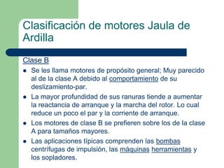 Clasificación de motores Jaula de
Ardilla
Clase B
 Se les llama motores de propósito general; Muy parecido
al de la clase A debido al comportamiento de su
deslizamiento-par.
 La mayor profundidad de sus ranuras tiende a aumentar
la reactancia de arranque y la marcha del rotor. Lo cual
reduce un poco el par y la corriente de arranque.
 Los motores de clase B se prefieren sobre los de la clase
A para tamaños mayores.
 Las aplicaciones típicas comprenden las bombas
centrífugas de impulsión, las máquinas herramientas y
los sopladores.
 