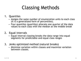 Classing Methods
1. Quantiles
– Assigns the same number of enumeration units to each class
(it is a generalized form of percentiles).
– Four quantiles (quartiles) allocate one quarter of the data
values to each class with the median at the middle break
2. Equal intervals
– Equal interval classing breaks the data range into equal
segments for predictable and equal class ranges
3. Jenks optimized method (natural breaks)
– Minimize variation within classes and maximize variation
between classes.
5/7/19 13
 