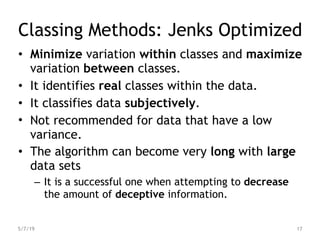 Classing Methods: Jenks Optimized
• Minimize variation within classes and maximize
variation between classes.
• It identifies real classes within the data.
• It classifies data subjectively.
• Not recommended for data that have a low
variance.
• The algorithm can become very long with large
data sets
– It is a successful one when attempting to decrease
the amount of deceptive information.
5/7/19 17
 