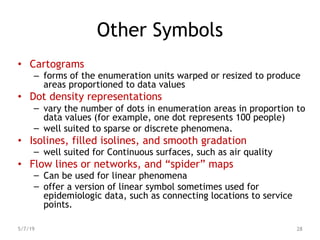 Other Symbols
• Cartograms
– forms of the enumeration units warped or resized to produce
areas proportioned to data values
• Dot density representations
– vary the number of dots in enumeration areas in proportion to
data values (for example, one dot represents 100 people)
– well suited to sparse or discrete phenomena.
• Isolines, filled isolines, and smooth gradation
– well suited for Continuous surfaces, such as air quality
• Flow lines or networks, and “spider” maps
– Can be used for linear phenomena
– offer a version of linear symbol sometimes used for
epidemiologic data, such as connecting locations to service
points.
5/7/19 28
 