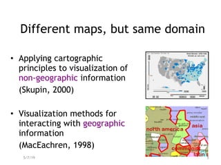 Different maps, but same domain
• Applying cartographic
principles to visualization of
non-geographic information
(Skupin, 2000)
• Visualization methods for
interacting with geographic
information
(MacEachren, 1998)
5/7/19 5
 