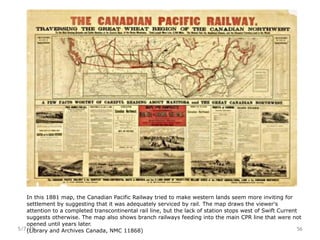 5/7/19 56
In this 1881 map, the Canadian Pacific Railway tried to make western lands seem more inviting for
settlement by suggesting that it was adequately serviced by rail. The map draws the viewer's
attention to a completed transcontinental rail line, but the lack of station stops west of Swift Current
suggests otherwise. The map also shows branch railways feeding into the main CPR line that were not
opened until years later.
(Library and Archives Canada, NMC 11868)
 