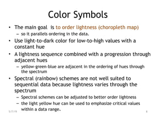 Color Symbols
• The main goal is to order lightness (choropleth map)
– so it parallels ordering in the data.
• Use light-to-dark color for low-to-high values with a
constant hue
• A lightness sequence combined with a progression through
adjacent hues
– yellow–green–blue are adjacent in the ordering of hues through
the spectrum
• Spectral (rainbow) schemes are not well suited to
sequential data because lightness varies through the
spectrum
– Spectral schemes can be adjusted to better order lightness
– the light yellow hue can be used to emphasize critical values
within a data range.
5/7/19 8
 