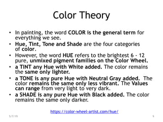 Color Theory
• In painting, the word COLOR is the general term for
everything we see.
• Hue, Tint, Tone and Shade are the four categories
of color.
• However, the word HUE refers to the brightest 6 - 12
pure, unmixed pigment families on the Color Wheel.
• a TINT any Hue with White added. The color remains
the same only lighter.
• a TONE is any pure Hue with Neutral Gray added. The
color remains the same only less vibrant. The Values
can range from very light to very dark.
• a SHADE is any pure Hue with Black added. The color
remains the same only darker.
5/7/19 9
https://color-wheel-artist.com/hue/
 