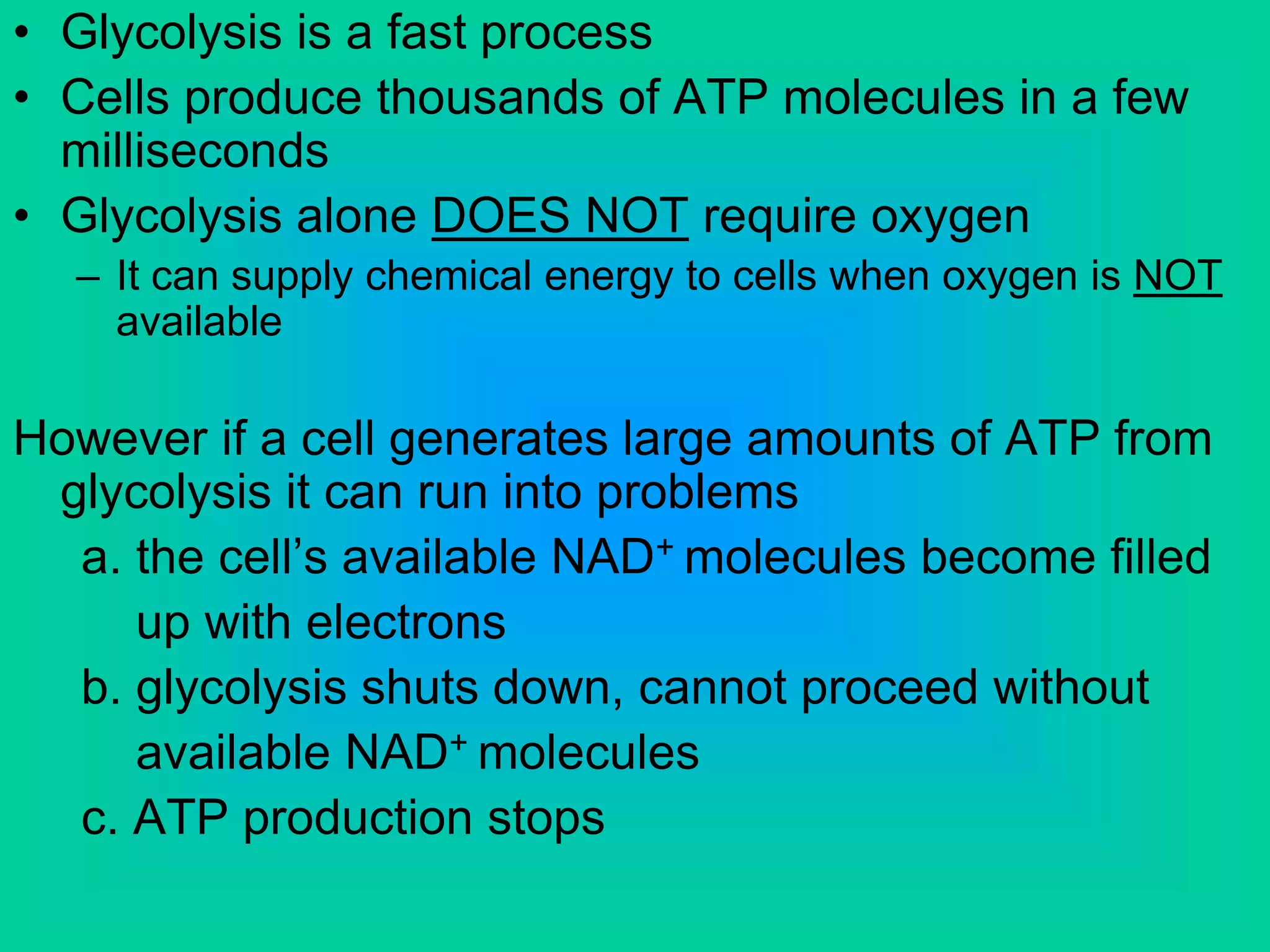 • Glycolysis is a fast process
• Cells produce thousands of ATP molecules in a few
milliseconds
• Glycolysis alone DOES NOT require oxygen
– It can supply chemical energy to cells when oxygen is NOT
available
However if a cell generates large amounts of ATP from
glycolysis it can run into problems
a. the cell’s available NAD+ molecules become filled
up with electrons
b. glycolysis shuts down, cannot proceed without
available NAD+ molecules
c. ATP production stops
 