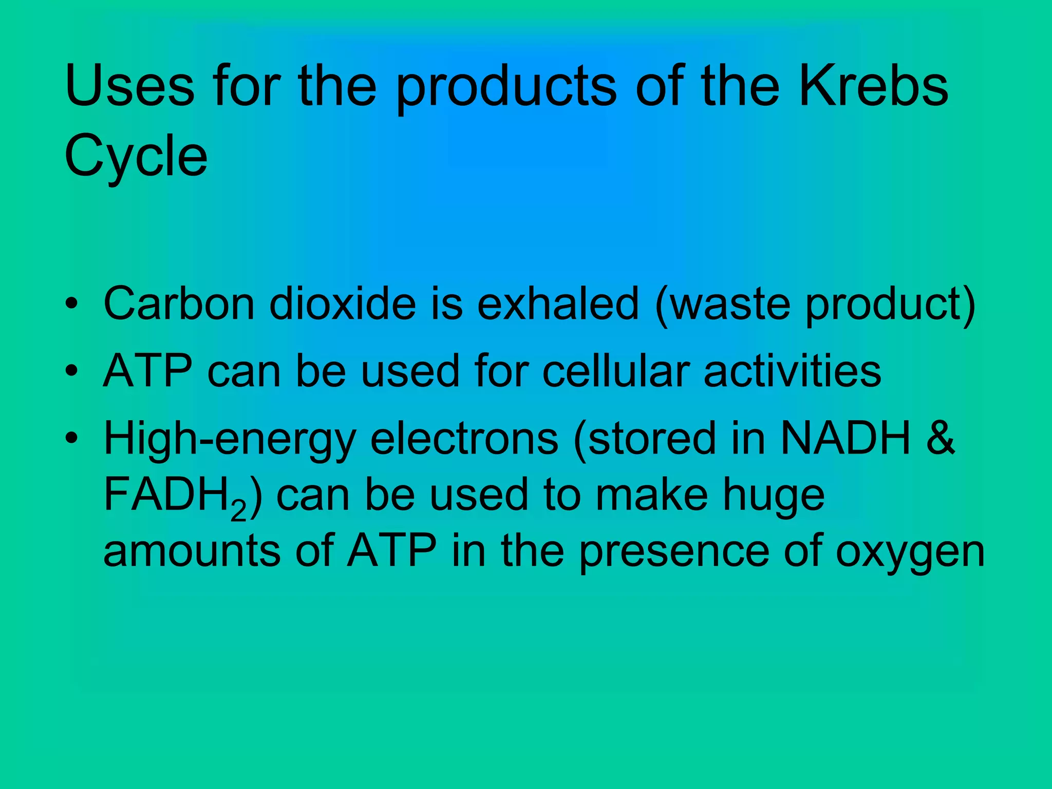 Uses for the products of the Krebs
Cycle
• Carbon dioxide is exhaled (waste product)
• ATP can be used for cellular activities
• High-energy electrons (stored in NADH &
FADH2) can be used to make huge
amounts of ATP in the presence of oxygen
 
