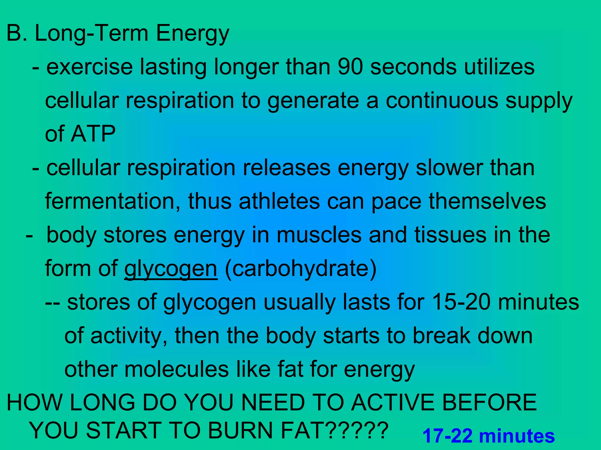 B. Long-Term Energy
- exercise lasting longer than 90 seconds utilizes
cellular respiration to generate a continuous supply
of ATP
- cellular respiration releases energy slower than
fermentation, thus athletes can pace themselves
- body stores energy in muscles and tissues in the
form of glycogen (carbohydrate)
-- stores of glycogen usually lasts for 15-20 minutes
of activity, then the body starts to break down
other molecules like fat for energy
HOW LONG DO YOU NEED TO ACTIVE BEFORE
YOU START TO BURN FAT????? 17-22 minutes
 