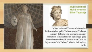 Müze kelimesi Yunanca Mouseion
kelimesinden gelir. “Musa (muse)” olarak
tanınan dokuz genç tanrıçaya adanan
mabetleri temsil etmiştir. Efsaneye göre
Yunanların en büyük tanrısı olan Zeus ile
Mynemose’nin “Muse” adında dokuz kızı
vardı.
Müze kelimesi
Muse’lerin evi
Bilim Tapınağı
 