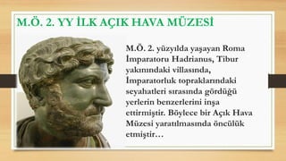M.Ö. 2. YY İLK AÇIK HAVA MÜZESİ
M.Ö. 2. yüzyılda yaşayan Roma
İmparatoru Hadrianus, Tibur
yakınındaki villasında,
İmparatorluk topraklarındaki
seyahatleri sırasında gördüğü
yerlerin benzerlerini inşa
ettirmiştir. Böylece bir Açık Hava
Müzesi yaratılmasında öncülük
etmiştir…
 