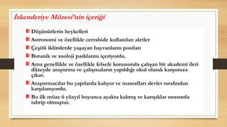 Düşünürlerin heykelleri
Astronomi ve özellikle cerrahide kullanılan aletler
Çeşitli iklimlerde yaşayan hayvanların postları
Botanik ve zooloji parklarını içeriyordu.
Ama genellikle ve özellikle felsefe konusunda çalışan bir akademi ileri
düzeyde araştırma ve çalışmaların yapıldığı okul olarak karşımıza
çıkar.
Araştırmacılar bu yapılarda kalıyor ve masrafları devlet tarafından
karşılanıyordu.
Bu ilk müze 6 yüzyıl boyunca ayakta kalmış ve karışıklar sırasında
tahrip olmuştur.
İskenderiye Müzesi’nin içeriği
 