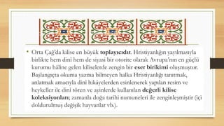 • Orta Çağ’da kilise en büyük toplayıcıdır. Hristiyanlığın yayılmasıyla
birlikte hem dinî hem de siyasi bir otorite olarak Avrupa’nın en güçlü
kurumu hâline gelen kiliselerde zengin bir eser birikimi oluşmuştur.
Başlangıçta okuma yazma bilmeyen halka Hristiyanlığı tanıtmak,
anlatmak amacıyla dinî hikâyelerden esinlenerek yapılan resim ve
heykeller ile dinî tören ve ayinlerde kullanılan değerli kilise
koleksiyonları; zamanla doğa tarihi numuneleri ile zenginleşmiştir (içi
doldurulmuş değişik hayvanlar vb.).
 