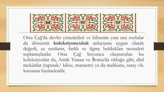Orta Çağ’da devlet yöneticileri ve kilisenin yanı sıra soylular
da dönemin koleksiyonculuk anlayışına uygun olarak
değerli, az rastlanır, farklı ve ilginç buldukları nesneleri
toplamışlardır. Orta Çağ boyunca oluşturulan bu
koleksiyonlar da, Antik Yunan ve Roma’da olduğu gibi, dinî
mekânlar (tapınak/ kilise, manastır) ya da malikane, saray vb.
korunan hazinelerdir.
 