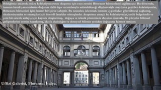 Bildiğimiz anlamda müze koleksiyonlarının oluşumu için esas zemini Rönesans hümanizmi sağlamıştır. Bu dönemde,
insanın kendi yaratımlarını doğanın türlü dışa vurumlarıyla anlatabileceği düşüncesiyle meydana getirilen koleksiyonlar,
Rönesans hümanisti için önemli bir işleve sahiptir. Bu nesneler, izlenmek istenen uygarlıkları görebilmeyi sağlamış,
akademisyenler ve sanatçılar için önemli örnekler olmuşlardır. Araştırma amaçlı bu koleksiyonlar, tarihi belgelerdir ve
yeni bir estetik anlayış için kaynak oluşturmuş, doğaya ve teknik yöntemlere duyulan merakla, 18. yüzyılın bilimsel
gelişmelerine zemin hazırlamış, klasik akılcılığın ve deneysel bilimin yeniden doğuşuna hizmet etmiştir.
Uffizi Galerisi, Floransa, İtalya.
 