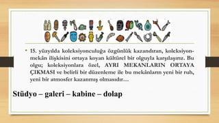 • 15. yüzyılda koleksiyonculuğa özgünlük kazandıran, koleksiyon-
mekân ilişkisini ortaya koyan kültürel bir olguyla karşılaşırız. Bu
olgu; koleksiyonlara özel, AYRI MEKANLARIN ORTAYA
ÇIKMASI ve belirli bir düzenleme ile bu mekânların yeni bir ruh,
yeni bir atmosfer kazanmış olmasıdır…
Stüdyo – galeri – kabine – dolap
 