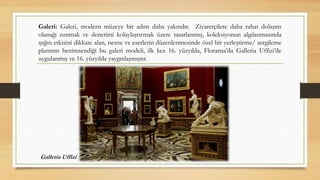 Galeri: Galeri, modern müzeye bir adım daha yakındır. Ziyaretçilere daha rahat dolaşım
olanağı sunmak ve denetimi kolaylaştırmak üzere tasarlanmış, koleksiyonun algılanmasında
ışığın etkisini dikkate alan, nesne ve eserlerin düzenlenmesinde özel bir yerleştirme/ sergileme
planının benimsendiği bu galeri modeli, ilk kez 16. yüzyılda, Floransa’da Galleria Uffizi’de
uygulanmış ve 16. yüzyılda yaygınlaşmıştır.
Galleria Uffizi
 