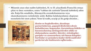 • Müzenin atası olan nadire kabineleri, 14. ve 15. yüzyıllarda Fransa’da ortaya
çıkar ve önce «estudes», sonra “cabinet de curiosite”(merak kabinleri) adını
alır. İtalya’da «studioli», Almanya’da «wunderkammern» veya
«kunstkammern» terimleriyle anılır. Kabine koleksiyonlarını oluşturan
nesnelerin bir sınırı yoktur. Yeter ki nadir, acayip ya da garip olsunlar...
Resim ve heykellerden, devekuşu
yumurtalarına, yapışık ikizlerden deniz
kabuklarına; boynuzlar, kurutulmuş bitkiler ve
kavanozlanmış sürüngenlerden sikke ve
dokumalara; saatler, küreler, teleskoplar,
garipler ve canavarlara; tek basım kitaplar,
haritalar ve şemalara kadar türlü nadireler
yerlerini alır kabinenin raflarında…
 
