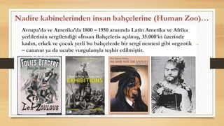 Nadire kabinelerinden insan bahçelerine (Human Zoo)…
Avrupa’da ve Amerika’da 1800 – 1950 arasında Latin Amerika ve Afrika
yerlilerinin sergilendiği «İnsan Bahçeleri» açılmış, 35.000’in üzerinde
kadın, erkek ve çocuk yerli bu bahçelerde bir sergi nesnesi gibi «egzotik
– canavar ya da ucube vurgularıyla teşhir edilmiştir.
 