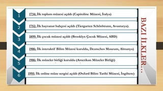 1734: İlk toplum müzesi açıldı (Capitoline Müzesi, İtalya)
1752: İlk hayvanat bahçesi açıldı (Tiergarten Schönbrunn, Avusturya).
1899: İlk çocuk müzesi açıldı (Brooklyn Çocuk Müzesi, ABD)
1906: İlk interaktif Bilim Müzesi kuruldu, Deutsches Museum, Almanya)
1906: İlk müzeler birliği kuruldu (Amerikan Müzeler Birliği)
1995: İlk online müze sergisi açıldı (Oxford Bilim Tarihi Müzesi, İngiltere)
BAZI
İLKLER…
 