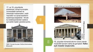 17. ve 18. yüzyıllarda
aristokrasi, dinsel kuruluşlar,
üniversiteler tarihsel ve
arkeolojik malzemeleri, nadir
nesneleri ve sanat eserlerini
toplamaya başladılar. Ancak
bu koleksiyonlardan sadece
ayrıcalıklı kişiler yararlanıyordu.
1683 Yılında Kurulan Oxford Ashmolean
Müzesidir.
18. yüzyılda hümanist akımın ürünü olarak
müzecilik kavramı daha da genişledi. Halka
açık müzeler oluşturuldu.
1753
yılında
British
Museum
kuruldu.
1793 yılında ise Louvre Museum kuruldu.
 
