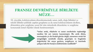 FRANSIZ DEVRİMİYLE BİRLİKTE
MÜZE…
18. yüzyılda, koleksiyonların düzenlenmesinde sanat, tarih, doğa bilimleri ve
teknik bilimler şeklinde yapılan gruplama ya da sanat koleksiyonlarını ekollere,
dönemlere göre sergileme, uzun bir süre müzelerde düzenleme ve sergileme
konusunda temel ölçütler olarak benimsenmiştir.
“müze artık, objelerin ve sanat eserlerinin toplandığı
tarafsız bir yer tanımı kazanmıştır. Bu artık dinin,
monarşinin ya da feodal gücün değil, tamamen ortak bir
zenginliğin sembolü olarak, geçmişin ve bugünün
değerlerini bir araya getiren, sergileyen ve üzerinde
çalışan laik bir burjuva kültürünün tasdikidir”
 