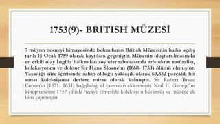 1753(9)- BRITISH MÜZESİ
7 milyon nesneyi himayesinde bulunduran British Müzesinin halka açılış
tarih 15 Ocak 1759 olarak kayıtlara geçmiştir. Müzenin oluşturulmasında
en etkili olay İngiliz halkından soylular tabakasında aristokrat natüralist,
koleksiyoncu ve doktor Sir Hans Sloane’ın (1660- 1753) ölümü olmuştur.
Yaşadığı süre içerisinde sahip olduğu yaklaşık olarak 69,352 parçalık bir
sanat koleksiyonu devlete miras olarak kalmıştır. Sir Robert Bruce
Cotton’ın (1571- 1631) bağışladığı el yazmaları eklenmiştir. Kral II. George’un
kütüphanesini 1757 yılında hediye etmesiyle koleksiyon büyümüş ve müzeye ek
bina yapılmıştır.
 