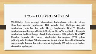 1793 – LOUVRE MÜZESİ
350.000’den fazla nesneyi bünyesinde bulunduran müzenin binası
ilkin kale olarak yapılmıştır. 1190 yılında Kral Philippe Auguste
tarafından yaptırılan bu kale 14. yy başlarında Kral V. Charles
tarafından malikaneye dönüştürülmüş ve 16. yy’da da Kral I. François
tarafından Kraliyet Sarayı olarak kullanılmıştır. 1692 yılında Kral XIV.
Charles burada iki sanat akademisi kurmuştur. 1793 yılına
gelindiğinde Kraliyet Ailesi’nin resmi konut olarak Versailles Sarayı’na
taşınmasıyla Louvre bir müze olarak toplamda 537 adet eserle halkın
ziyaretine açılmıştır.
 