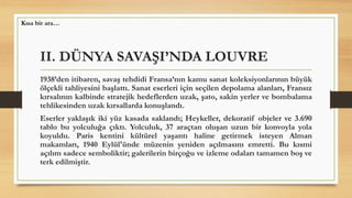 II. DÜNYA SAVAŞI’NDA LOUVRE
1938’den itibaren, savaş tehdidi Fransa’nın kamu sanat koleksiyonlarının büyük
ölçekli tahliyesini başlattı. Sanat eserleri için seçilen depolama alanları, Fransız
kırsalının kalbinde stratejik hedeflerden uzak, şato, sakin yerler ve bombalama
tehlikesinden uzak kırsallarda konuşlandı.
Eserler yaklaşık iki yüz kasada saklandı; Heykeller, dekoratif objeler ve 3.690
tablo bu yolculuğa çıktı. Yolculuk, 37 araçtan oluşan uzun bir konvoyla yola
koyuldu. Paris kentini kültürel yaşantı haline getirmek isteyen Alman
makamları, 1940 Eylül'ünde müzenin yeniden açılmasını emretti. Bu kısmi
açılım sadece semboliktir; galerilerin birçoğu ve izleme odaları tamamen boş ve
terk edilmiştir.
Kısa bir ara…
 