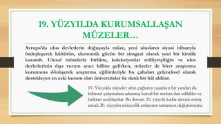 19. YÜZYILDA KURUMSALLAŞAN
MÜZELER…
Avrupa’da ulus devletlerin doğuşuyla müze, yeni ulusların siyasi itibarıyla
özdeşleşerek kültürün, ekonomik gücün bir simgesi olarak yeni bir kimlik
kazandı. Ulusal müzelerle birlikte, koleksiyonlar milliyetçiliğin ve ulus
devletlerinin dışa vurum aracı hâline gelirken, müzeler de birer araştırma
kurumuna dönüşerek araştırma eğilimleriyle bu çabaları geleneksel olarak
destekleyen en eski kurum olan üniversiteler ile denk bir hâl aldılar.
19. Yüzyılda müzeler altın çağlarını yaşarken bir yandan da
bilimsel çalışmalara adanmış kutsal bir mekan ilan edildiler ve
halktan uzaklaştılar. Bu durum 20. yüzyıla kadar devam etmiş
ancak 20. yüzyılın müzecilik anlayışını tamamen değiştirmiştir.
 