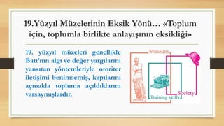 19.Yüzyıl Müzelerinin Eksik Yönü… «Toplum
için, toplumla birlikte anlayışının eksikliği»
19. yüzyıl müzeleri genellikle
Batı’nın algı ve değer yargılarını
yansıtan yöntemleriyle otoriter
iletişimi benimsemiş, kapılarını
açmakla topluma açıldıklarını
varsaymışlardır.
 