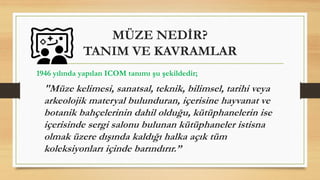 MÜZE NEDİR?
TANIM VE KAVRAMLAR
1946 yılında yapılan ICOM tanımı şu şekildedir;
"Müze kelimesi, sanatsal, teknik, bilimsel, tarihi veya
arkeolojik materyal bulunduran, içerisine hayvanat ve
botanik bahçelerinin dahil olduğu, kütüphanelerin ise
içerisinde sergi salonu bulunan kütüphaneler istisna
olmak üzere dışında kaldığı halka açık tüm
koleksiyonları içinde barındırır.”
 