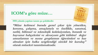 1951 yılında yapılan tanım şu şekildedir:
“Müze kelimesi burada genel çıkar için yönetilen,
koruma, çalışma, amaçlarıyla ve özellikle, sanatsal,
tarihî, bilimsel ve teknolojik koleksiyonları, botanik ve
hayvanat bahçelerini ve akvaryum gibi kültürel değer
unsurlarının ve nesne gruplarının öğretimleri ve haz
almaları için halka sergilendiği sürekli bir kuruluş"
olarak müzeleri tanımlamaktadır.
ICOM’a göre müze…
 