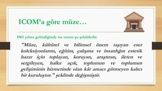 1961 yılına gelindiğinde ise tanım şu şekildedir:
"Müze, kültürel ve bilimsel önem taşıyan eser
koleksiyonlarını, eğitim, çalışma ve insanlığın estetik
hazzı için toplayan, koruyan, araştıran, ileten ve
sergileyen, halka açık, toplumun ve toplumun
gelişiminin hizmetinde olan kâr amacı gütmeyen kalıcı
bir kuruluştur." şeklinde değişmiştir.
ICOM’a göre müze…
 