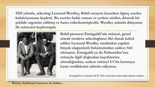 1925 yılında, arkeolog Leonard Woolley, Babil sarayını kazarken ilginç eserler
koleksiyonunu keşfetti. Bu eserler farklı zaman ve yerlere aittiler, düzenli bir
şekilde organize edilmiş ve hatta etiketlenmişlerdir. Woolley aslında dünyanın
ilk müzesini keşfetmiştir.
Babil prensesi Ennigaldi'nin müzesi, genel
olarak modern arkeologların ilki olarak kabul
edilen Leonard Woolley tarafından yapılan
birçok olağanüstü buluntulardan sadece biri
olmuştur. Ennigaldi ya da Nabonidus'tan
müzeyle ilgili doğrudan kayıtlarımız
olmadığından, sadece müzeyi Ur'da kurmaya
karar verdiklerini tahmin ediyoruz.
Wooley, Arabistanlı Lawrence ile birlikte…
Ennigaldi'nin müzesini M.Ö. 530 civarında oluşturduğu tahmin ediliyor…
 