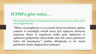 1974 yılında Danimarka'nın Kopenhag şehrinde yapılan genel kurulda, tanım
tekrar değiştirilmiştir:
"Müze, insanoğlunun ve çevresinin kesin kanıtlarını, eğitim,
çalışma ve insanlığın estetik hazzı için toplayan, koruyan,
araştıran, ileten ve sergileyen, halka açık, toplumun ve
toplumun gelişiminin hizmetinde olan kâr amacı gütmeyen
kalıcı bir kuruluştur." şekline dönüşmüş ve bu tanım
günümüze kadar değişmeden kalmıştır.
ICOM’a göre müze…
 