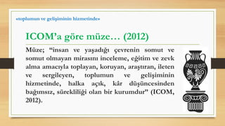 Müze; “insan ve yaşadığı çevrenin somut ve
somut olmayan mirasını inceleme, eğitim ve zevk
alma amacıyla toplayan, koruyan, araştıran, ileten
ve sergileyen, toplumun ve gelişiminin
hizmetinde, halka açık, kâr düşüncesinden
bağımsız, sürekliliği olan bir kurumdur” (ICOM,
2012).
ICOM’a göre müze… (2012)
«toplumun ve gelişiminin hizmetinde»
 