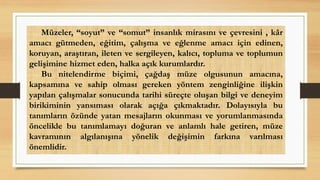 Müzeler, “soyut” ve “somut” insanlık mirasını ve çevresini , kâr
amacı gütmeden, eğitim, çalışma ve eğlenme amacı için edinen,
koruyan, araştıran, ileten ve sergileyen, kalıcı, topluma ve toplumun
gelişimine hizmet eden, halka açık kurumlardır.
Bu nitelendirme biçimi, çağdaş müze olgusunun amacına,
kapsamına ve sahip olması gereken yöntem zenginliğine ilişkin
yapılan çalışmalar sonucunda tarihi süreçte oluşan bilgi ve deneyim
birikiminin yansıması olarak açığa çıkmaktadır. Dolayısıyla bu
tanımların özünde yatan mesajların okunması ve yorumlanmasında
öncelikle bu tanımlamayı doğuran ve anlamlı hale getiren, müze
kavramının algılanışına yönelik değişimin farkına varılması
önemlidir.
 