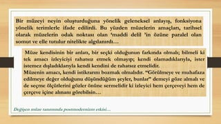 Müze kendisinin bir anlatı, bir seçki olduğunun farkında olmalı; bilmeli ki
tek amacı izleyiciyi rahatsız etmek olmayıp; kendi olamadıklarıyla, ister
istemez dışladıklarıyla kendi kendini de rahatsız etmelidir.
Müzenin amacı, kendi istikrarını bozmak olmalıdır. “Görülmeye ve muhafaza
edilmeye değer olduğunu düşündüğüm şeyler, bunlar” demeyi göze almalı ve
de seçme ölçütlerini gözler önüne sermelidir ki izleyici hem çerçeveyi hem de
çerçeve içine alınanı görebilsin…
Bir müzeyi neyin oluşturduğuna yönelik geleneksel anlayış, fonksiyona
yönelik terimlerle ifade edilirdi. Bu yüzden müzelerin amaçları, tarihsel
olarak müzelerin odak noktası olan ‘maddi delil ’in özüne paralel olan
somut ve elle tutulur nitelikte algılanırdı…
Değişen müze tanımında postmodernizm etkisi…
 