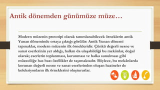 Antik dönemden günümüze müze…
Modern müzenin prototipi olarak tanımlanabilecek örneklerin antik
Yunan döneminde ortaya çıktığı görülür: Antik Yunan dönemi
tapınaklar, modern müzenin ilk örnekleridir. Çünkü değerli nesne ve
sanat eserlerinin yer aldığı, halkın da ulaşabildiği bu mekânlar, doğal
olarak; eserlerin toplanması, korunması ve halka sunulması gibi
müzeciliğe has bazı özellikler de taşımaktadır. Böylece, bu mekânlarda
korunan değerli nesne ve sanat eserlerinden oluşan hazineler de
koleksiyonların ilk örneklerini oluştururlar.
 