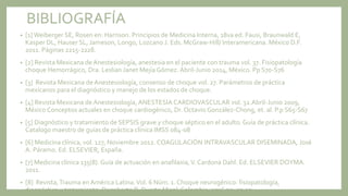 BIBLIOGRAFÍA
• [1]Weiberger SE, Rosen en: Harrison. Principios de Medicina Interna, 18va ed. Fausi, Braunwald E,
Kasper DL, Hauser SL, Jameson, Longo, Lozcano J. Eds. McGraw-Hill/ Interamericana. México D.F.
2011. Páginas 2215-2228.
• [2] Revista Mexicana de Anestesiología, anestesia en el paciente con trauma vol. 37. Fisiopatología
choque Hemorrágico, Dra. Leslian Janet Mejía Gómez. Abril-Junio 2014, México. Pp S70-S76
• [3] Revista Mexicana de Anestesiología, consenso de choque vol. 27. Parámetros de práctica
mexicanos para el diagnóstico y manejo de los estados de choque.
• [4] Revista Mexicana de Anestesiología, ANESTESIA CARDIOVASCULAR vol. 32.Abril-Junio 2009,
México Conceptos actuales en choque cardiogénico, Dr. Octavio González-Chong, et. al. P.p S65-S67
• [5] Diagnóstico y tratamiento de SEPSIS grave y choque séptico en el adulto. Guía de práctica clínica.
Catalogo maestro de guías de práctica clínica IMSS 084-08
• [6] Medicina clínica, vol. 127, Noviembre 2012. COAGULACIÓN INTRAVASCULAR DISEMINADA, José
A. Páramo. Ed. ELSEVIER, España.
• [7] Medicina clínica 135(8). Guía de actuación en anafilaxia,V. Cardona Dahl. Ed. ELSEVIER DOYMA.
2011.
• [8] Revista,Trauma enAmérica Latina.Vol. 6 Núm. 1. Choque neurogénico: fisiopatología,
diagnóstico y tratamiento, Dagoberto R. Duarte Misol. Colombia, 2016 pp. 27-30
 