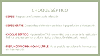 CHOQUE SÉPTICO
• SEPSIS. Respuesta inflamatoria a la infección
• SEPSIS GRAVE. Cuando hay disfunción orgánica, hipoperfusión e hipotensión.
• CHOQUE SÉPTICO. Hipotensión (TAS <90 mmHg) que a pesar de la restitución
hídrica puede presentar acidosis láctica o alteración del estado mental.
• DISFUNCIÓN ORGÁNICA MÚLTIPLE. No es posible restablecer la homeostasis
sin intervención.
 