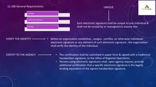 Unique
Verify the identity
Certify
11.100-General Requirements: UNIQUE
Each electronic signature shall be unique to one individual &
shall not be reused by or reassigned to anyone else
VERIFY THE IDENTITY • Before an organization establishes , assigns , certifies ,or otherwise individuals
electronic signature or any element of such electronic signature , the organization
shall verify the identity of the individual.
CERTIFY TO THE AGENCY: • The certification shall be submitted in paper form & signed with a traditional
handwritten signature, to the office of Regional Operations
• Persons using electronic signatures shall, upon agency request, provide
additional certification that a specific electronic signature is the legally
binding equivalent of the signers handwritten signature.
 